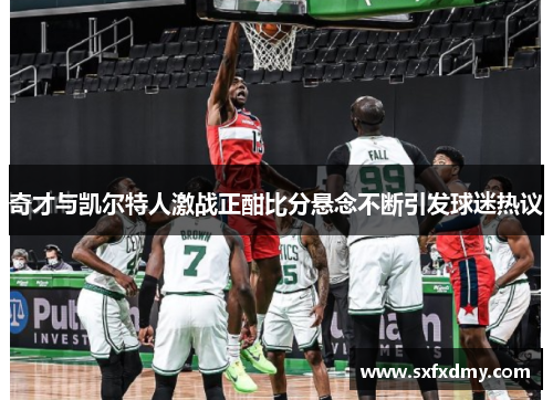 奇才与凯尔特人激战正酣比分悬念不断引发球迷热议
