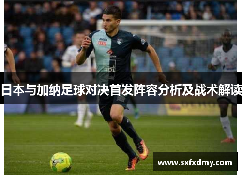 日本与加纳足球对决首发阵容分析及战术解读